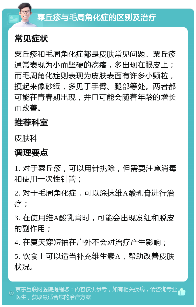 粟丘疹与毛周角化症的区别及治疗 常见症状 粟丘疹和毛周角化症都是皮肤常见问题。粟丘疹通常表现为小而坚硬的疙瘩，多出现在眼皮上；而毛周角化症则表现为皮肤表面有许多小颗粒，摸起来像砂纸，多见于手臂、腿部等处。两者都可能在青春期出现，并且可能会随着年龄的增长而改善。 推荐科室 皮肤科 调理要点 1. 对于粟丘疹，可以用针挑除，但需要注意消毒和使用一次性针管； 2. 对于毛周角化症，可以涂抹维A酸乳膏进行治疗； 3. 在使用维A酸乳膏时，可能会出现发红和脱皮的副作用； 4. 在夏天穿短袖在户外不会对治疗产生影响； 5. 饮食上可以适当补充维生素A，帮助改善皮肤状况。