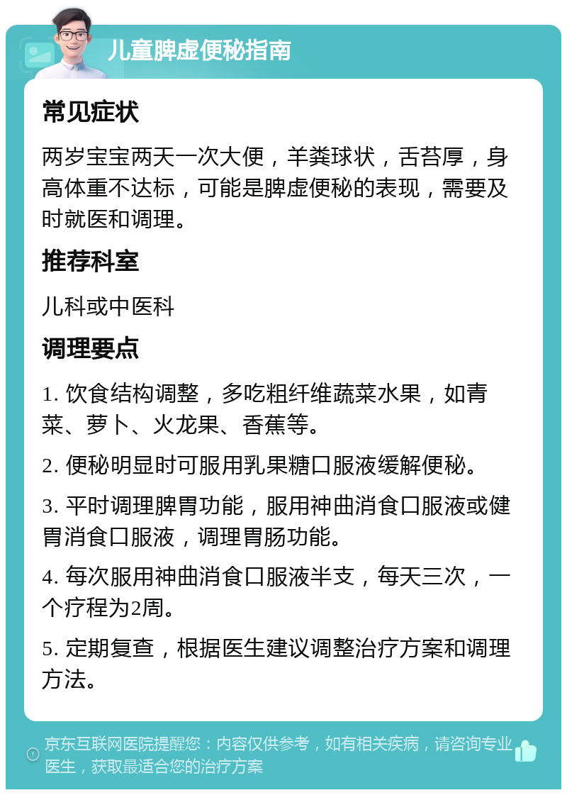 儿童脾虚便秘指南 常见症状 两岁宝宝两天一次大便，羊粪球状，舌苔厚，身高体重不达标，可能是脾虚便秘的表现，需要及时就医和调理。 推荐科室 儿科或中医科 调理要点 1. 饮食结构调整，多吃粗纤维蔬菜水果，如青菜、萝卜、火龙果、香蕉等。 2. 便秘明显时可服用乳果糖口服液缓解便秘。 3. 平时调理脾胃功能，服用神曲消食口服液或健胃消食口服液，调理胃肠功能。 4. 每次服用神曲消食口服液半支，每天三次，一个疗程为2周。 5. 定期复查，根据医生建议调整治疗方案和调理方法。