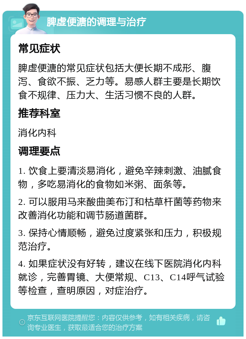 脾虚便溏的调理与治疗 常见症状 脾虚便溏的常见症状包括大便长期不成形、腹泻、食欲不振、乏力等。易感人群主要是长期饮食不规律、压力大、生活习惯不良的人群。 推荐科室 消化内科 调理要点 1. 饮食上要清淡易消化，避免辛辣刺激、油腻食物，多吃易消化的食物如米粥、面条等。 2. 可以服用马来酸曲美布汀和枯草杆菌等药物来改善消化功能和调节肠道菌群。 3. 保持心情顺畅，避免过度紧张和压力，积极规范治疗。 4. 如果症状没有好转，建议在线下医院消化内科就诊，完善胃镜、大便常规、C13、C14呼气试验等检查，查明原因，对症治疗。