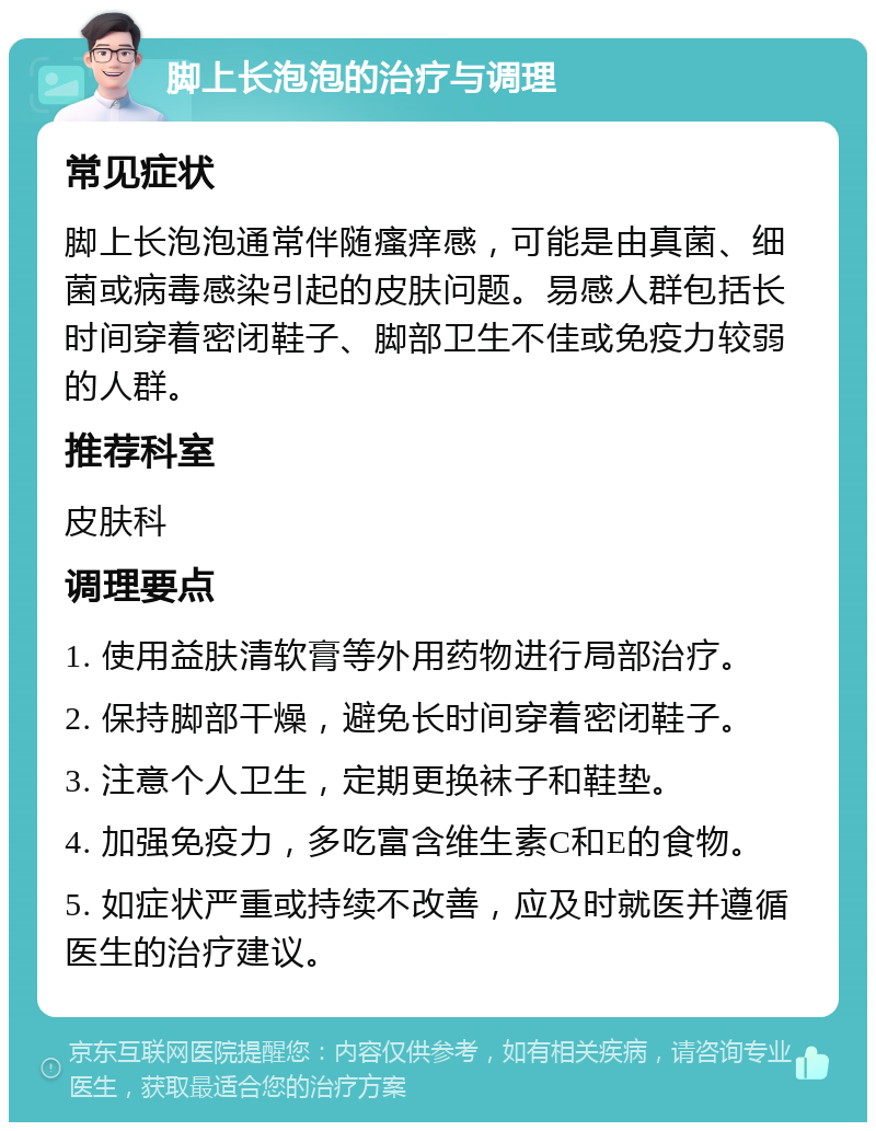 脚上长泡泡的治疗与调理 常见症状 脚上长泡泡通常伴随瘙痒感，可能是由真菌、细菌或病毒感染引起的皮肤问题。易感人群包括长时间穿着密闭鞋子、脚部卫生不佳或免疫力较弱的人群。 推荐科室 皮肤科 调理要点 1. 使用益肤清软膏等外用药物进行局部治疗。 2. 保持脚部干燥，避免长时间穿着密闭鞋子。 3. 注意个人卫生，定期更换袜子和鞋垫。 4. 加强免疫力，多吃富含维生素C和E的食物。 5. 如症状严重或持续不改善，应及时就医并遵循医生的治疗建议。