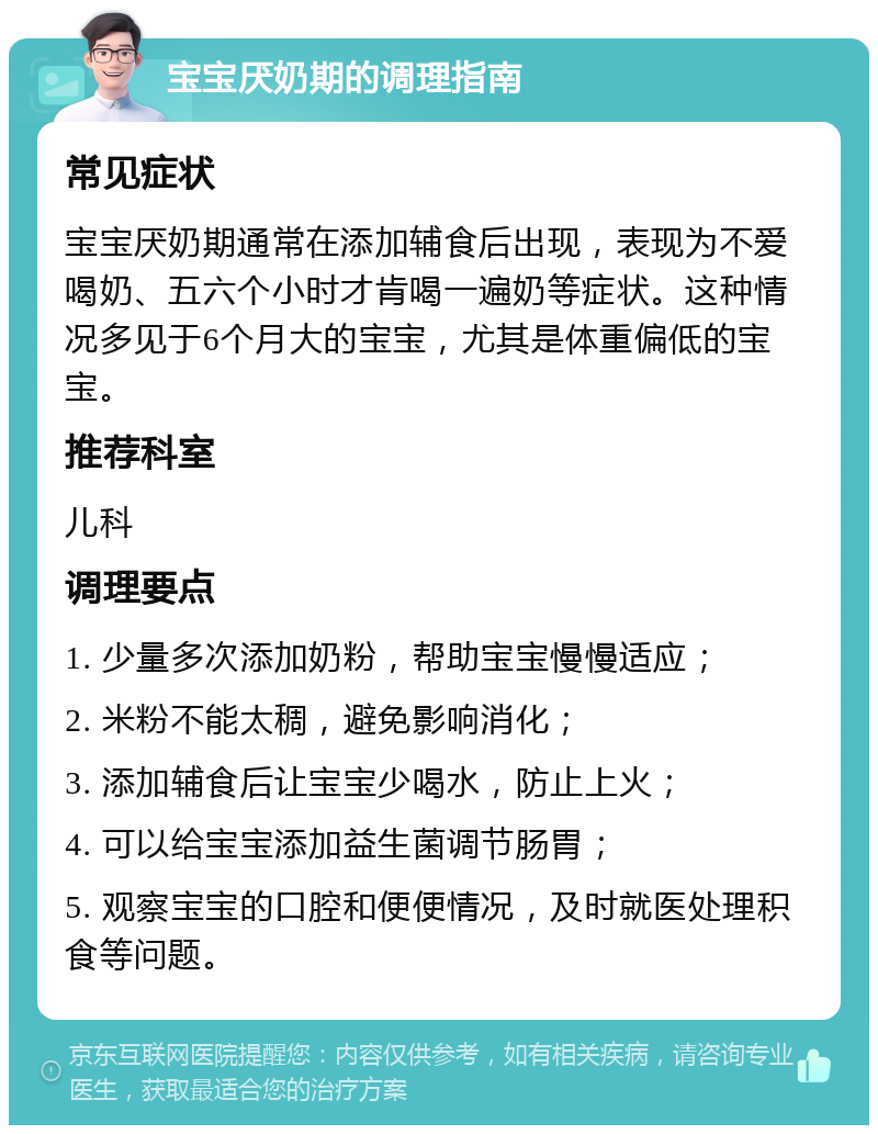 宝宝厌奶期的调理指南 常见症状 宝宝厌奶期通常在添加辅食后出现，表现为不爱喝奶、五六个小时才肯喝一遍奶等症状。这种情况多见于6个月大的宝宝，尤其是体重偏低的宝宝。 推荐科室 儿科 调理要点 1. 少量多次添加奶粉，帮助宝宝慢慢适应； 2. 米粉不能太稠，避免影响消化； 3. 添加辅食后让宝宝少喝水，防止上火； 4. 可以给宝宝添加益生菌调节肠胃； 5. 观察宝宝的口腔和便便情况，及时就医处理积食等问题。