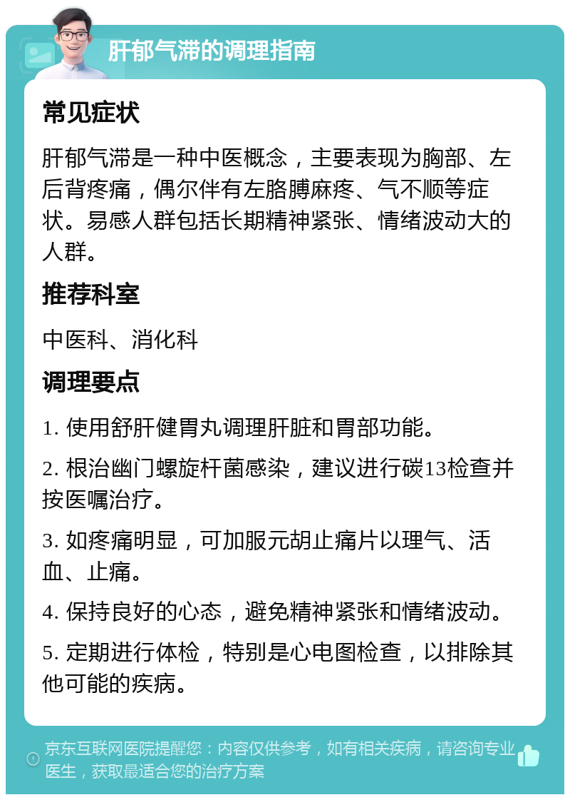 肝郁气滞的调理指南 常见症状 肝郁气滞是一种中医概念，主要表现为胸部、左后背疼痛，偶尔伴有左胳膊麻疼、气不顺等症状。易感人群包括长期精神紧张、情绪波动大的人群。 推荐科室 中医科、消化科 调理要点 1. 使用舒肝健胃丸调理肝脏和胃部功能。 2. 根治幽门螺旋杆菌感染，建议进行碳13检查并按医嘱治疗。 3. 如疼痛明显，可加服元胡止痛片以理气、活血、止痛。 4. 保持良好的心态，避免精神紧张和情绪波动。 5. 定期进行体检，特别是心电图检查，以排除其他可能的疾病。