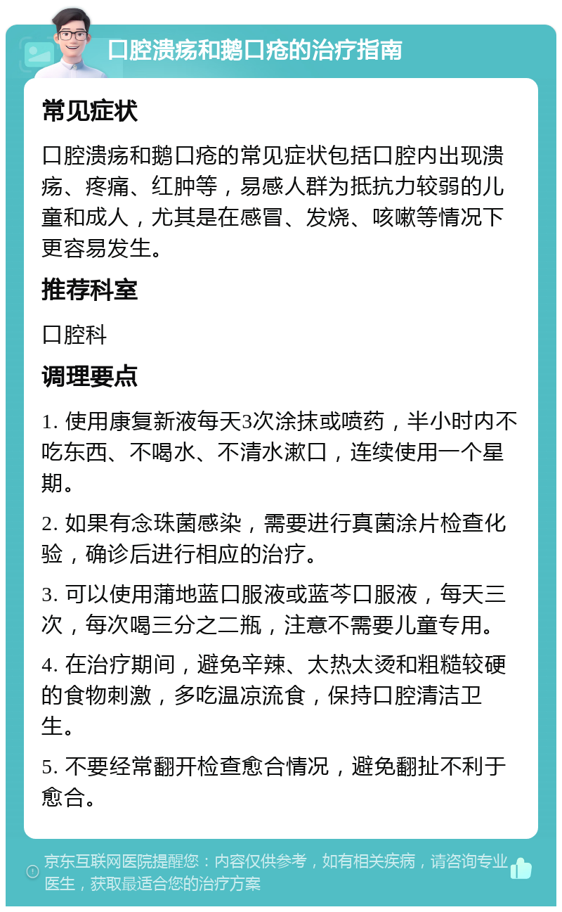 口腔溃疡和鹅口疮的治疗指南 常见症状 口腔溃疡和鹅口疮的常见症状包括口腔内出现溃疡、疼痛、红肿等，易感人群为抵抗力较弱的儿童和成人，尤其是在感冒、发烧、咳嗽等情况下更容易发生。 推荐科室 口腔科 调理要点 1. 使用康复新液每天3次涂抹或喷药，半小时内不吃东西、不喝水、不清水漱口，连续使用一个星期。 2. 如果有念珠菌感染，需要进行真菌涂片检查化验，确诊后进行相应的治疗。 3. 可以使用蒲地蓝口服液或蓝芩口服液，每天三次，每次喝三分之二瓶，注意不需要儿童专用。 4. 在治疗期间，避免辛辣、太热太烫和粗糙较硬的食物刺激，多吃温凉流食，保持口腔清洁卫生。 5. 不要经常翻开检查愈合情况，避免翻扯不利于愈合。