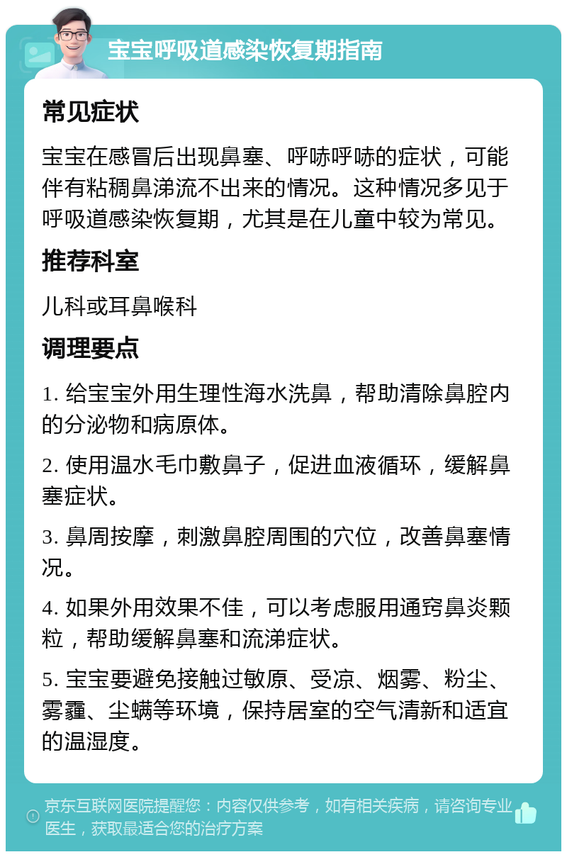 宝宝呼吸道感染恢复期指南 常见症状 宝宝在感冒后出现鼻塞、呼哧呼哧的症状，可能伴有粘稠鼻涕流不出来的情况。这种情况多见于呼吸道感染恢复期，尤其是在儿童中较为常见。 推荐科室 儿科或耳鼻喉科 调理要点 1. 给宝宝外用生理性海水洗鼻，帮助清除鼻腔内的分泌物和病原体。 2. 使用温水毛巾敷鼻子，促进血液循环，缓解鼻塞症状。 3. 鼻周按摩，刺激鼻腔周围的穴位，改善鼻塞情况。 4. 如果外用效果不佳，可以考虑服用通窍鼻炎颗粒，帮助缓解鼻塞和流涕症状。 5. 宝宝要避免接触过敏原、受凉、烟雾、粉尘、雾霾、尘螨等环境，保持居室的空气清新和适宜的温湿度。