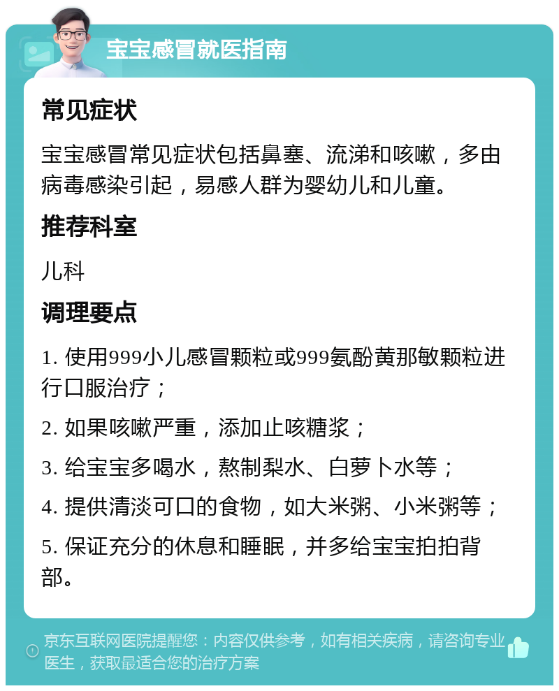 宝宝感冒就医指南 常见症状 宝宝感冒常见症状包括鼻塞、流涕和咳嗽，多由病毒感染引起，易感人群为婴幼儿和儿童。 推荐科室 儿科 调理要点 1. 使用999小儿感冒颗粒或999氨酚黄那敏颗粒进行口服治疗； 2. 如果咳嗽严重，添加止咳糖浆； 3. 给宝宝多喝水，熬制梨水、白萝卜水等； 4. 提供清淡可口的食物，如大米粥、小米粥等； 5. 保证充分的休息和睡眠，并多给宝宝拍拍背部。