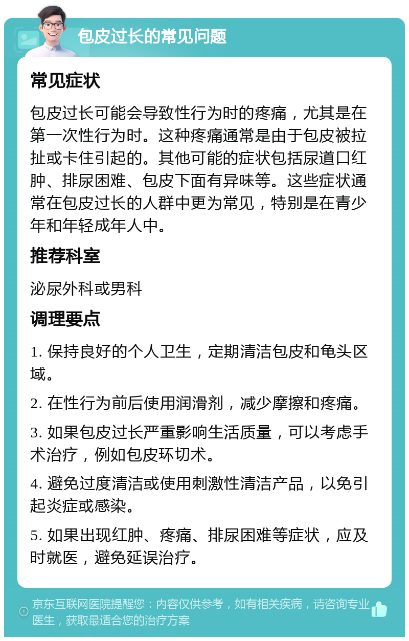 包皮过长的常见问题 常见症状 包皮过长可能会导致性行为时的疼痛，尤其是在第一次性行为时。这种疼痛通常是由于包皮被拉扯或卡住引起的。其他可能的症状包括尿道口红肿、排尿困难、包皮下面有异味等。这些症状通常在包皮过长的人群中更为常见，特别是在青少年和年轻成年人中。 推荐科室 泌尿外科或男科 调理要点 1. 保持良好的个人卫生，定期清洁包皮和龟头区域。 2. 在性行为前后使用润滑剂，减少摩擦和疼痛。 3. 如果包皮过长严重影响生活质量，可以考虑手术治疗，例如包皮环切术。 4. 避免过度清洁或使用刺激性清洁产品，以免引起炎症或感染。 5. 如果出现红肿、疼痛、排尿困难等症状，应及时就医，避免延误治疗。