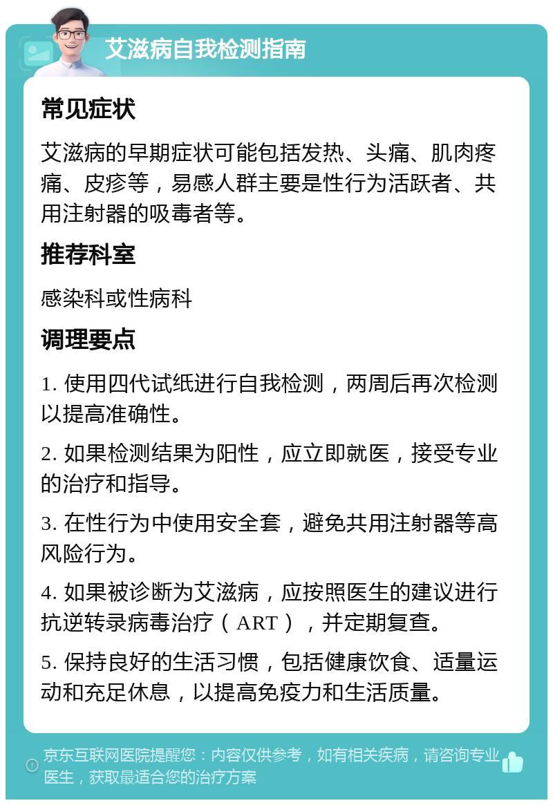 艾滋病自我检测指南 常见症状 艾滋病的早期症状可能包括发热、头痛、肌肉疼痛、皮疹等，易感人群主要是性行为活跃者、共用注射器的吸毒者等。 推荐科室 感染科或性病科 调理要点 1. 使用四代试纸进行自我检测，两周后再次检测以提高准确性。 2. 如果检测结果为阳性，应立即就医，接受专业的治疗和指导。 3. 在性行为中使用安全套，避免共用注射器等高风险行为。 4. 如果被诊断为艾滋病，应按照医生的建议进行抗逆转录病毒治疗（ART），并定期复查。 5. 保持良好的生活习惯，包括健康饮食、适量运动和充足休息，以提高免疫力和生活质量。