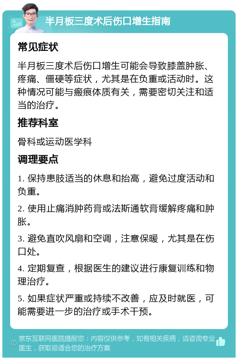 半月板三度术后伤口增生指南 常见症状 半月板三度术后伤口增生可能会导致膝盖肿胀、疼痛、僵硬等症状，尤其是在负重或活动时。这种情况可能与瘢痕体质有关，需要密切关注和适当的治疗。 推荐科室 骨科或运动医学科 调理要点 1. 保持患肢适当的休息和抬高，避免过度活动和负重。 2. 使用止痛消肿药膏或法斯通软膏缓解疼痛和肿胀。 3. 避免直吹风扇和空调，注意保暖，尤其是在伤口处。 4. 定期复查，根据医生的建议进行康复训练和物理治疗。 5. 如果症状严重或持续不改善，应及时就医，可能需要进一步的治疗或手术干预。