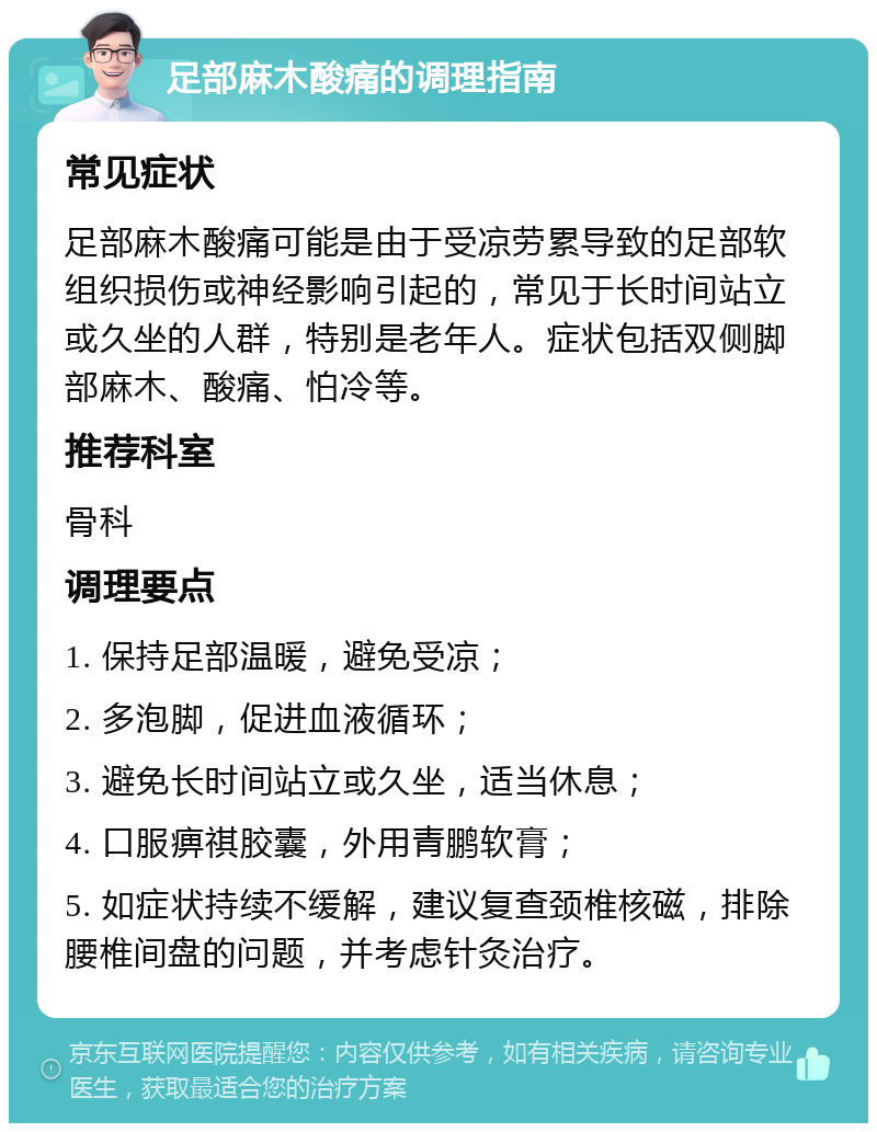 足部麻木酸痛的调理指南 常见症状 足部麻木酸痛可能是由于受凉劳累导致的足部软组织损伤或神经影响引起的，常见于长时间站立或久坐的人群，特别是老年人。症状包括双侧脚部麻木、酸痛、怕冷等。 推荐科室 骨科 调理要点 1. 保持足部温暖，避免受凉； 2. 多泡脚，促进血液循环； 3. 避免长时间站立或久坐，适当休息； 4. 口服痹祺胶囊，外用青鹏软膏； 5. 如症状持续不缓解，建议复查颈椎核磁，排除腰椎间盘的问题，并考虑针灸治疗。