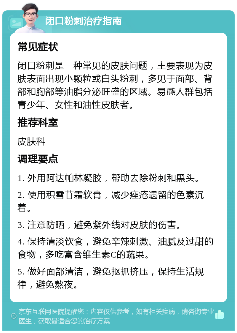 闭口粉刺治疗指南 常见症状 闭口粉刺是一种常见的皮肤问题，主要表现为皮肤表面出现小颗粒或白头粉刺，多见于面部、背部和胸部等油脂分泌旺盛的区域。易感人群包括青少年、女性和油性皮肤者。 推荐科室 皮肤科 调理要点 1. 外用阿达帕林凝胶，帮助去除粉刺和黑头。 2. 使用积雪苷霜软膏，减少痤疮遗留的色素沉着。 3. 注意防晒，避免紫外线对皮肤的伤害。 4. 保持清淡饮食，避免辛辣刺激、油腻及过甜的食物，多吃富含维生素C的蔬果。 5. 做好面部清洁，避免抠抓挤压，保持生活规律，避免熬夜。