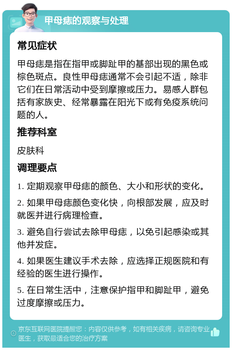 甲母痣的观察与处理 常见症状 甲母痣是指在指甲或脚趾甲的基部出现的黑色或棕色斑点。良性甲母痣通常不会引起不适，除非它们在日常活动中受到摩擦或压力。易感人群包括有家族史、经常暴露在阳光下或有免疫系统问题的人。 推荐科室 皮肤科 调理要点 1. 定期观察甲母痣的颜色、大小和形状的变化。 2. 如果甲母痣颜色变化快，向根部发展，应及时就医并进行病理检查。 3. 避免自行尝试去除甲母痣，以免引起感染或其他并发症。 4. 如果医生建议手术去除，应选择正规医院和有经验的医生进行操作。 5. 在日常生活中，注意保护指甲和脚趾甲，避免过度摩擦或压力。