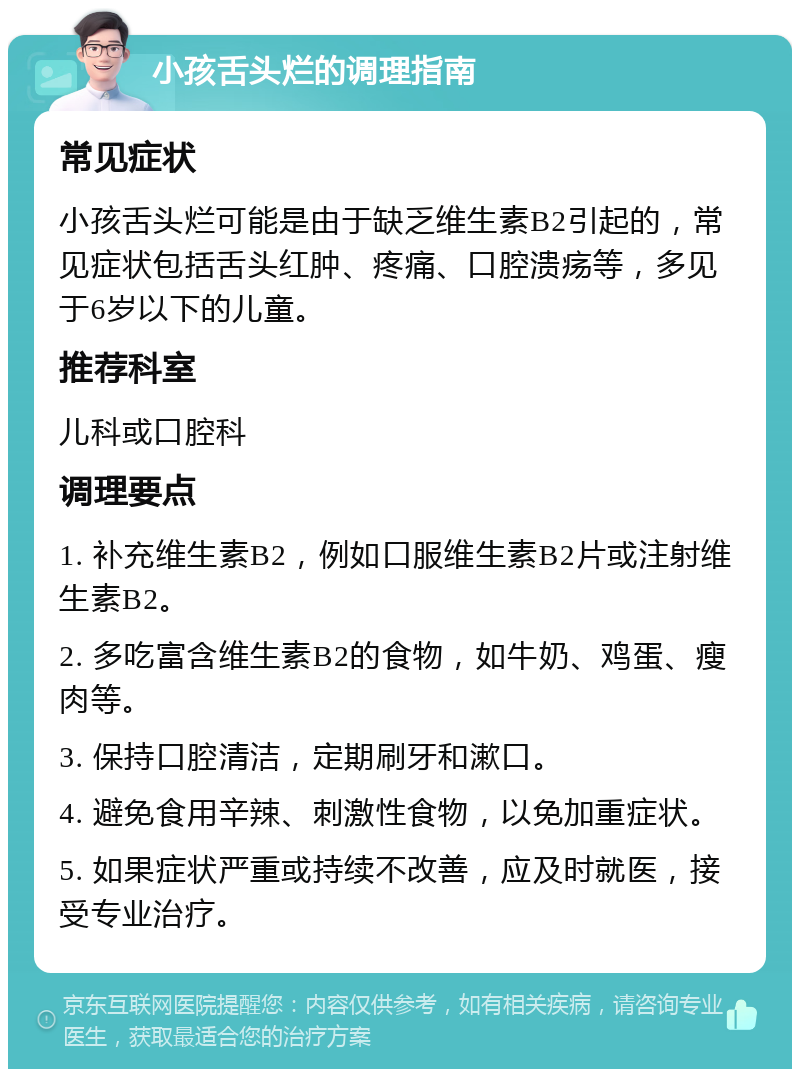 小孩舌头烂的调理指南 常见症状 小孩舌头烂可能是由于缺乏维生素B2引起的，常见症状包括舌头红肿、疼痛、口腔溃疡等，多见于6岁以下的儿童。 推荐科室 儿科或口腔科 调理要点 1. 补充维生素B2，例如口服维生素B2片或注射维生素B2。 2. 多吃富含维生素B2的食物，如牛奶、鸡蛋、瘦肉等。 3. 保持口腔清洁，定期刷牙和漱口。 4. 避免食用辛辣、刺激性食物，以免加重症状。 5. 如果症状严重或持续不改善，应及时就医，接受专业治疗。