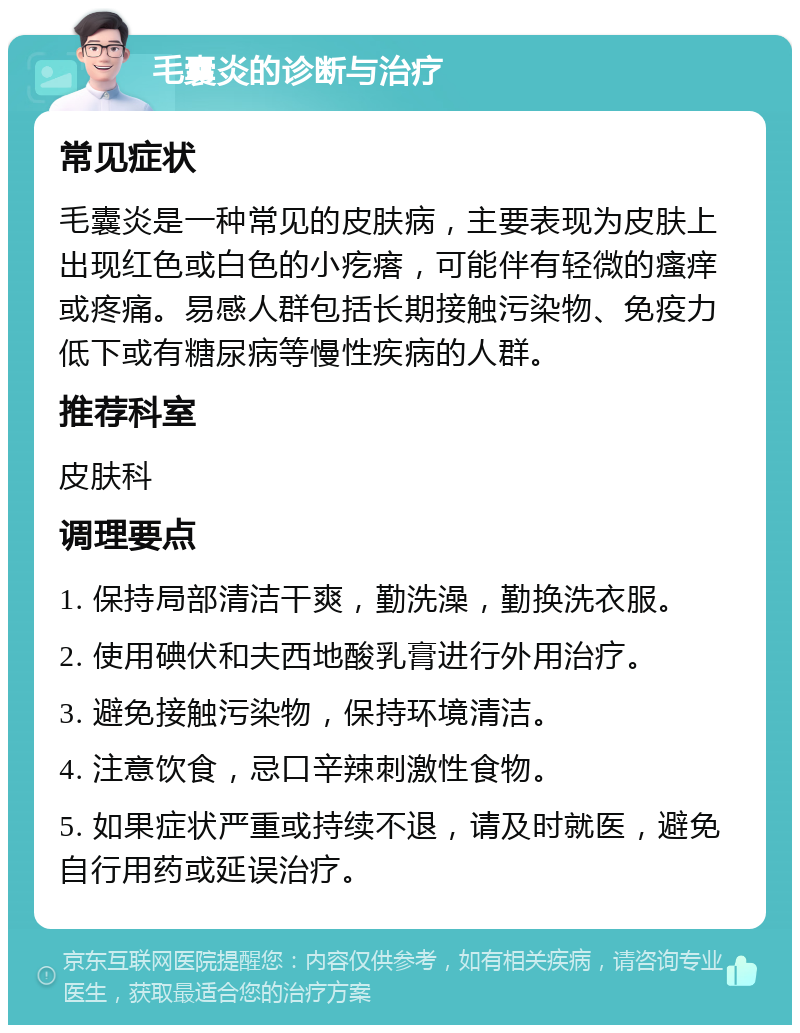 毛囊炎的诊断与治疗 常见症状 毛囊炎是一种常见的皮肤病，主要表现为皮肤上出现红色或白色的小疙瘩，可能伴有轻微的瘙痒或疼痛。易感人群包括长期接触污染物、免疫力低下或有糖尿病等慢性疾病的人群。 推荐科室 皮肤科 调理要点 1. 保持局部清洁干爽，勤洗澡，勤换洗衣服。 2. 使用碘伏和夫西地酸乳膏进行外用治疗。 3. 避免接触污染物，保持环境清洁。 4. 注意饮食，忌口辛辣刺激性食物。 5. 如果症状严重或持续不退，请及时就医，避免自行用药或延误治疗。