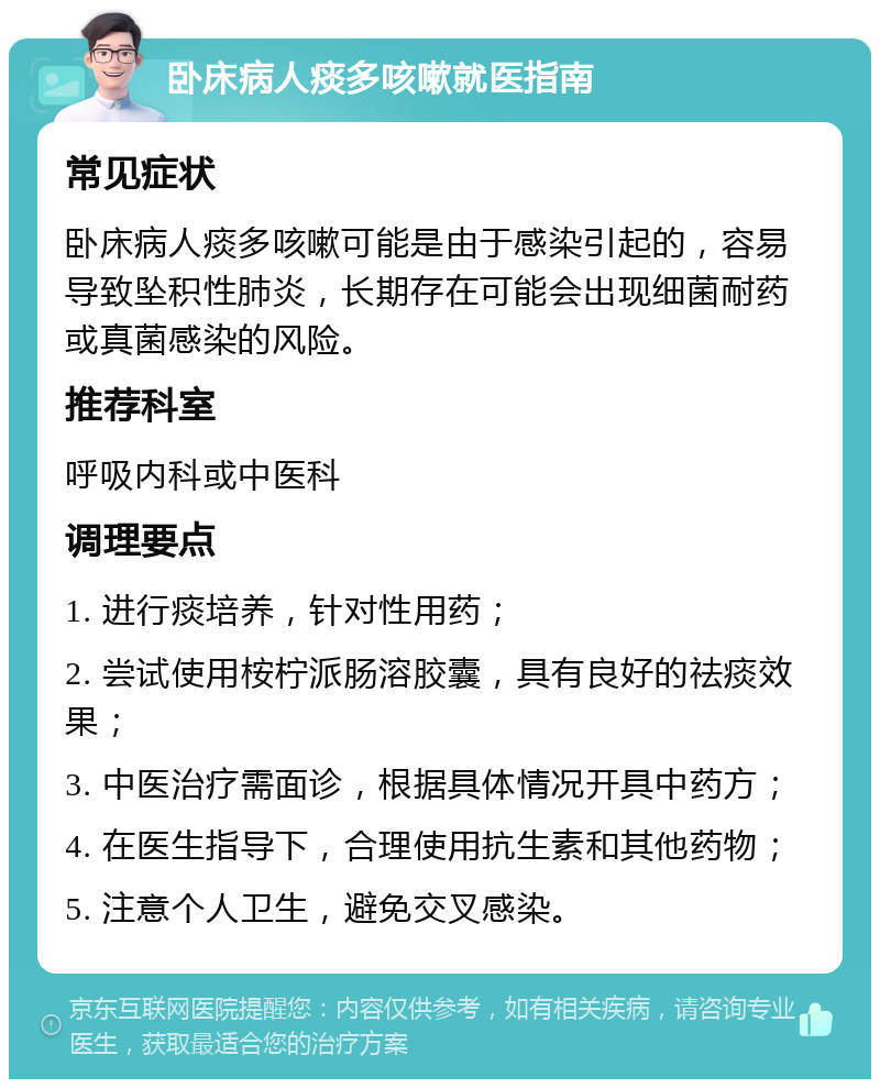 卧床病人痰多咳嗽就医指南 常见症状 卧床病人痰多咳嗽可能是由于感染引起的，容易导致坠积性肺炎，长期存在可能会出现细菌耐药或真菌感染的风险。 推荐科室 呼吸内科或中医科 调理要点 1. 进行痰培养，针对性用药； 2. 尝试使用桉柠派肠溶胶囊，具有良好的祛痰效果； 3. 中医治疗需面诊，根据具体情况开具中药方； 4. 在医生指导下，合理使用抗生素和其他药物； 5. 注意个人卫生，避免交叉感染。