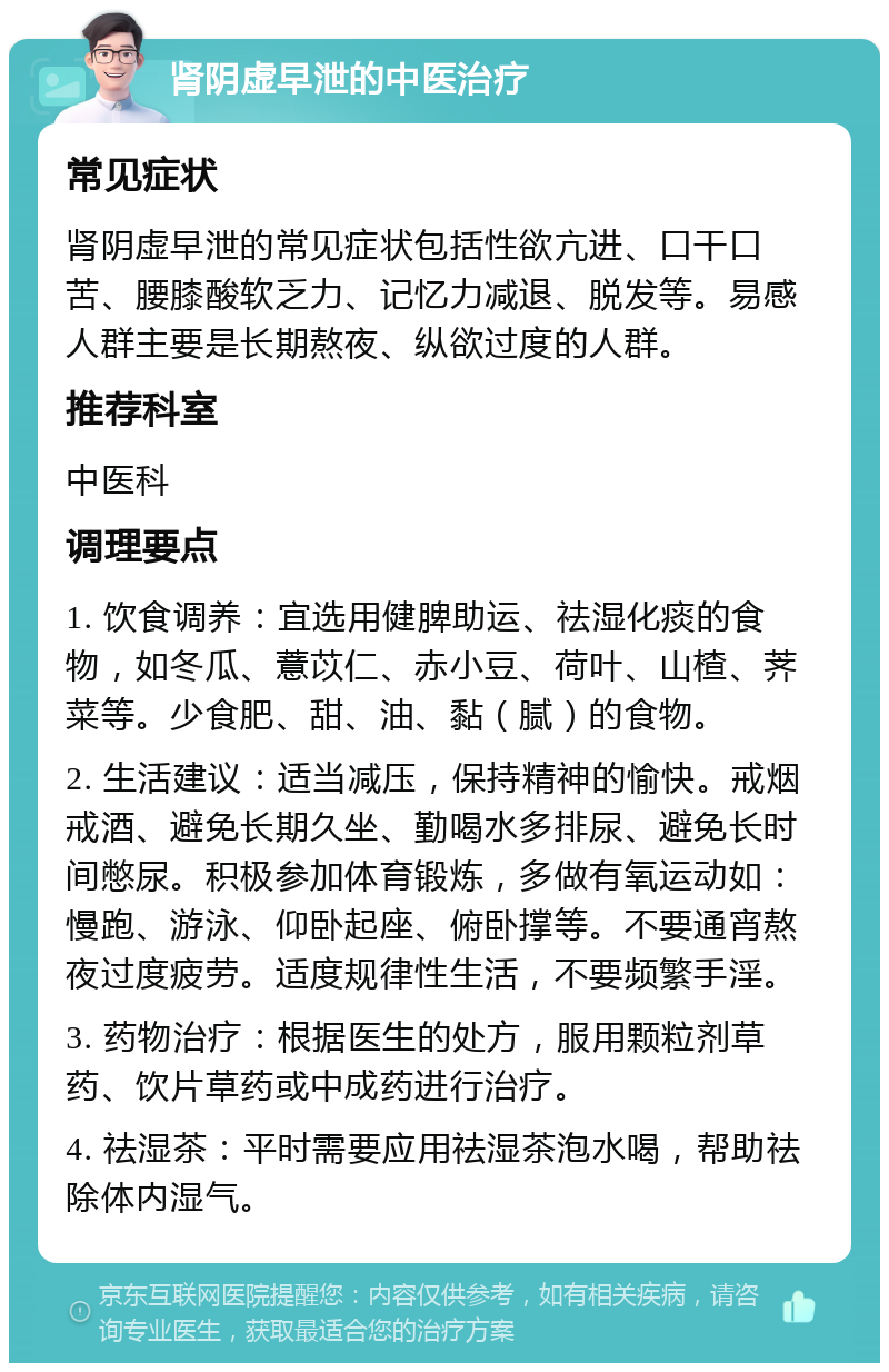 肾阴虚早泄的中医治疗 常见症状 肾阴虚早泄的常见症状包括性欲亢进、口干口苦、腰膝酸软乏力、记忆力减退、脱发等。易感人群主要是长期熬夜、纵欲过度的人群。 推荐科室 中医科 调理要点 1. 饮食调养：宜选用健脾助运、祛湿化痰的食物，如冬瓜、薏苡仁、赤小豆、荷叶、山楂、荠菜等。少食肥、甜、油、黏（腻）的食物。 2. 生活建议：适当减压，保持精神的愉快。戒烟戒酒、避免长期久坐、勤喝水多排尿、避免长时间憋尿。积极参加体育锻炼，多做有氧运动如：慢跑、游泳、仰卧起座、俯卧撑等。不要通宵熬夜过度疲劳。适度规律性生活，不要频繁手淫。 3. 药物治疗：根据医生的处方，服用颗粒剂草药、饮片草药或中成药进行治疗。 4. 祛湿茶：平时需要应用祛湿茶泡水喝，帮助祛除体内湿气。