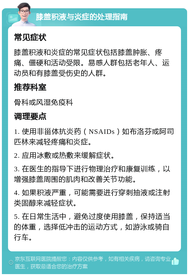 膝盖积液与炎症的处理指南 常见症状 膝盖积液和炎症的常见症状包括膝盖肿胀、疼痛、僵硬和活动受限。易感人群包括老年人、运动员和有膝盖受伤史的人群。 推荐科室 骨科或风湿免疫科 调理要点 1. 使用非甾体抗炎药（NSAIDs）如布洛芬或阿司匹林来减轻疼痛和炎症。 2. 应用冰敷或热敷来缓解症状。 3. 在医生的指导下进行物理治疗和康复训练，以增强膝盖周围的肌肉和改善关节功能。 4. 如果积液严重，可能需要进行穿刺抽液或注射类固醇来减轻症状。 5. 在日常生活中，避免过度使用膝盖，保持适当的体重，选择低冲击的运动方式，如游泳或骑自行车。