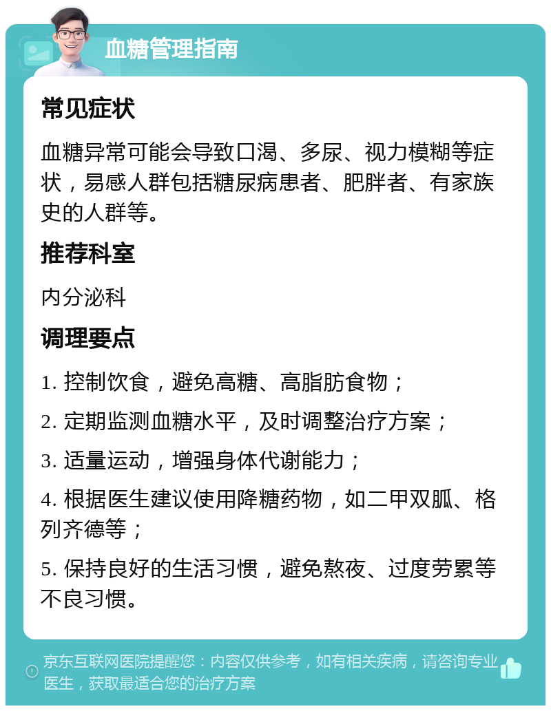 血糖管理指南 常见症状 血糖异常可能会导致口渴、多尿、视力模糊等症状，易感人群包括糖尿病患者、肥胖者、有家族史的人群等。 推荐科室 内分泌科 调理要点 1. 控制饮食，避免高糖、高脂肪食物； 2. 定期监测血糖水平，及时调整治疗方案； 3. 适量运动，增强身体代谢能力； 4. 根据医生建议使用降糖药物，如二甲双胍、格列齐德等； 5. 保持良好的生活习惯，避免熬夜、过度劳累等不良习惯。