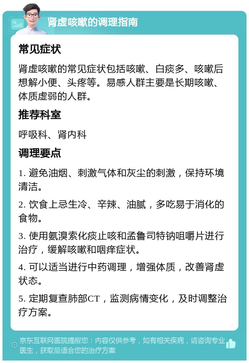 肾虚咳嗽的调理指南 常见症状 肾虚咳嗽的常见症状包括咳嗽、白痰多、咳嗽后想解小便、头疼等。易感人群主要是长期咳嗽、体质虚弱的人群。 推荐科室 呼吸科、肾内科 调理要点 1. 避免油烟、刺激气体和灰尘的刺激，保持环境清洁。 2. 饮食上忌生冷、辛辣、油腻，多吃易于消化的食物。 3. 使用氨溴索化痰止咳和孟鲁司特钠咀嚼片进行治疗，缓解咳嗽和咽痒症状。 4. 可以适当进行中药调理，增强体质，改善肾虚状态。 5. 定期复查肺部CT，监测病情变化，及时调整治疗方案。