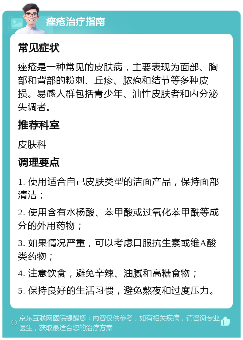 痤疮治疗指南 常见症状 痤疮是一种常见的皮肤病，主要表现为面部、胸部和背部的粉刺、丘疹、脓疱和结节等多种皮损。易感人群包括青少年、油性皮肤者和内分泌失调者。 推荐科室 皮肤科 调理要点 1. 使用适合自己皮肤类型的洁面产品，保持面部清洁； 2. 使用含有水杨酸、苯甲酸或过氧化苯甲酰等成分的外用药物； 3. 如果情况严重，可以考虑口服抗生素或维A酸类药物； 4. 注意饮食，避免辛辣、油腻和高糖食物； 5. 保持良好的生活习惯，避免熬夜和过度压力。