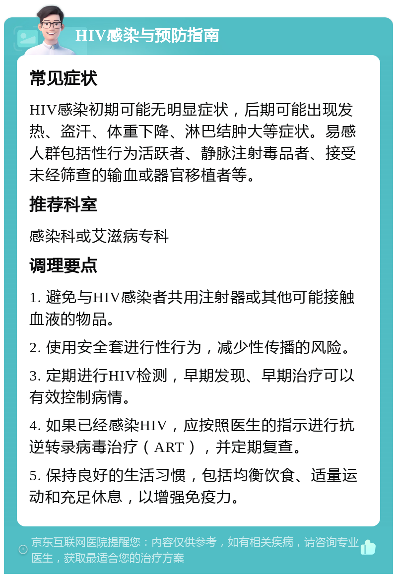 HIV感染与预防指南 常见症状 HIV感染初期可能无明显症状，后期可能出现发热、盗汗、体重下降、淋巴结肿大等症状。易感人群包括性行为活跃者、静脉注射毒品者、接受未经筛查的输血或器官移植者等。 推荐科室 感染科或艾滋病专科 调理要点 1. 避免与HIV感染者共用注射器或其他可能接触血液的物品。 2. 使用安全套进行性行为，减少性传播的风险。 3. 定期进行HIV检测，早期发现、早期治疗可以有效控制病情。 4. 如果已经感染HIV，应按照医生的指示进行抗逆转录病毒治疗（ART），并定期复查。 5. 保持良好的生活习惯，包括均衡饮食、适量运动和充足休息，以增强免疫力。