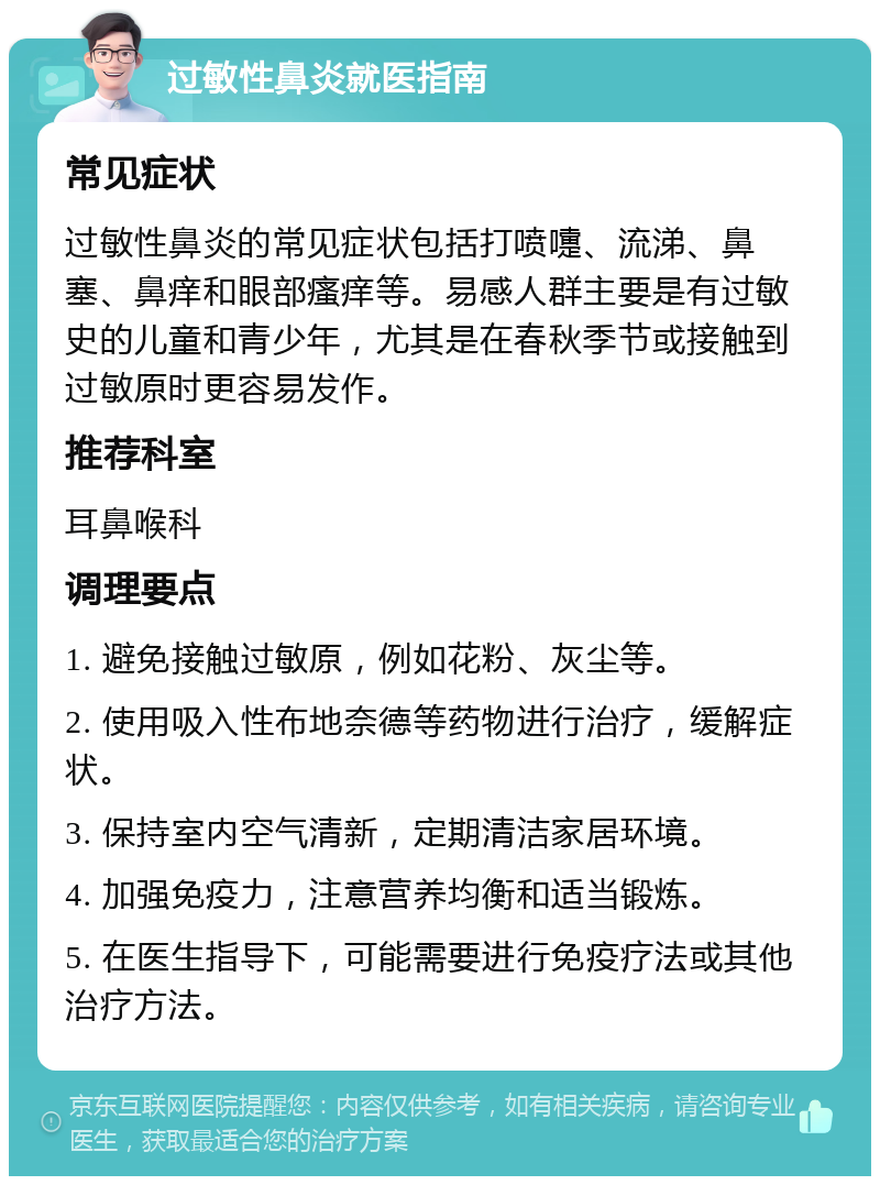 过敏性鼻炎就医指南 常见症状 过敏性鼻炎的常见症状包括打喷嚏、流涕、鼻塞、鼻痒和眼部瘙痒等。易感人群主要是有过敏史的儿童和青少年，尤其是在春秋季节或接触到过敏原时更容易发作。 推荐科室 耳鼻喉科 调理要点 1. 避免接触过敏原，例如花粉、灰尘等。 2. 使用吸入性布地奈德等药物进行治疗，缓解症状。 3. 保持室内空气清新，定期清洁家居环境。 4. 加强免疫力，注意营养均衡和适当锻炼。 5. 在医生指导下，可能需要进行免疫疗法或其他治疗方法。