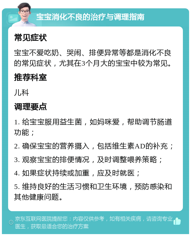 宝宝消化不良的治疗与调理指南 常见症状 宝宝不爱吃奶、哭闹、排便异常等都是消化不良的常见症状，尤其在3个月大的宝宝中较为常见。 推荐科室 儿科 调理要点 1. 给宝宝服用益生菌，如妈咪爱，帮助调节肠道功能； 2. 确保宝宝的营养摄入，包括维生素AD的补充； 3. 观察宝宝的排便情况，及时调整喂养策略； 4. 如果症状持续或加重，应及时就医； 5. 维持良好的生活习惯和卫生环境，预防感染和其他健康问题。