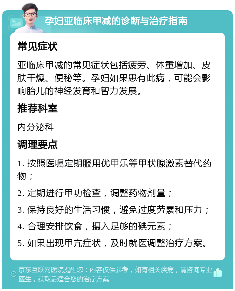 孕妇亚临床甲减的诊断与治疗指南 常见症状 亚临床甲减的常见症状包括疲劳、体重增加、皮肤干燥、便秘等。孕妇如果患有此病，可能会影响胎儿的神经发育和智力发展。 推荐科室 内分泌科 调理要点 1. 按照医嘱定期服用优甲乐等甲状腺激素替代药物； 2. 定期进行甲功检查，调整药物剂量； 3. 保持良好的生活习惯，避免过度劳累和压力； 4. 合理安排饮食，摄入足够的碘元素； 5. 如果出现甲亢症状，及时就医调整治疗方案。