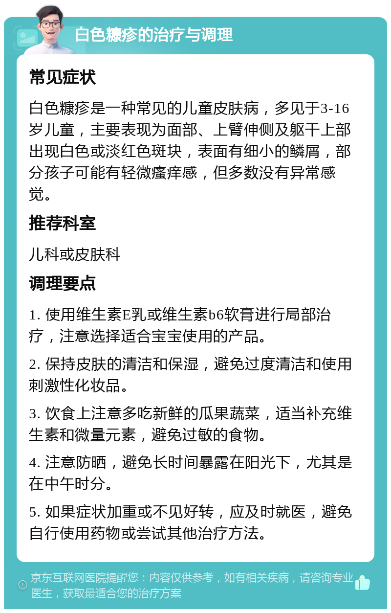 白色糠疹的治疗与调理 常见症状 白色糠疹是一种常见的儿童皮肤病，多见于3-16岁儿童，主要表现为面部、上臂伸侧及躯干上部出现白色或淡红色斑块，表面有细小的鳞屑，部分孩子可能有轻微瘙痒感，但多数没有异常感觉。 推荐科室 儿科或皮肤科 调理要点 1. 使用维生素E乳或维生素b6软膏进行局部治疗，注意选择适合宝宝使用的产品。 2. 保持皮肤的清洁和保湿，避免过度清洁和使用刺激性化妆品。 3. 饮食上注意多吃新鲜的瓜果蔬菜，适当补充维生素和微量元素，避免过敏的食物。 4. 注意防晒，避免长时间暴露在阳光下，尤其是在中午时分。 5. 如果症状加重或不见好转，应及时就医，避免自行使用药物或尝试其他治疗方法。