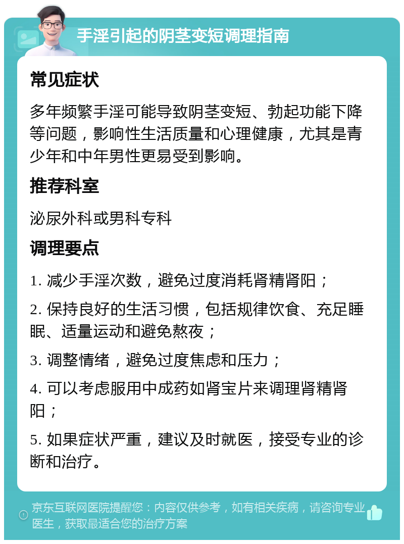 手淫引起的阴茎变短调理指南 常见症状 多年频繁手淫可能导致阴茎变短、勃起功能下降等问题，影响性生活质量和心理健康，尤其是青少年和中年男性更易受到影响。 推荐科室 泌尿外科或男科专科 调理要点 1. 减少手淫次数，避免过度消耗肾精肾阳； 2. 保持良好的生活习惯，包括规律饮食、充足睡眠、适量运动和避免熬夜； 3. 调整情绪，避免过度焦虑和压力； 4. 可以考虑服用中成药如肾宝片来调理肾精肾阳； 5. 如果症状严重，建议及时就医，接受专业的诊断和治疗。