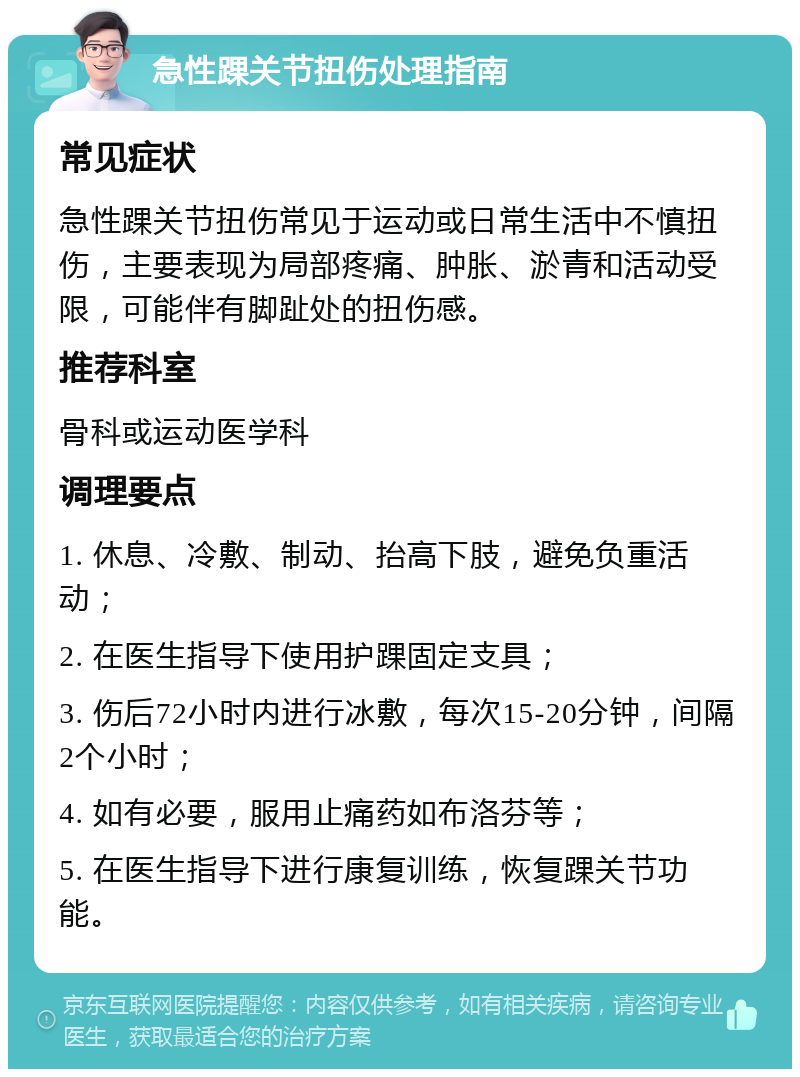 急性踝关节扭伤处理指南 常见症状 急性踝关节扭伤常见于运动或日常生活中不慎扭伤，主要表现为局部疼痛、肿胀、淤青和活动受限，可能伴有脚趾处的扭伤感。 推荐科室 骨科或运动医学科 调理要点 1. 休息、冷敷、制动、抬高下肢，避免负重活动； 2. 在医生指导下使用护踝固定支具； 3. 伤后72小时内进行冰敷，每次15-20分钟，间隔2个小时； 4. 如有必要，服用止痛药如布洛芬等； 5. 在医生指导下进行康复训练，恢复踝关节功能。