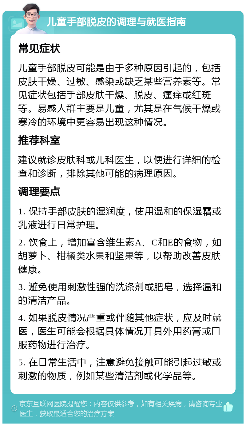 儿童手部脱皮的调理与就医指南 常见症状 儿童手部脱皮可能是由于多种原因引起的，包括皮肤干燥、过敏、感染或缺乏某些营养素等。常见症状包括手部皮肤干燥、脱皮、瘙痒或红斑等。易感人群主要是儿童，尤其是在气候干燥或寒冷的环境中更容易出现这种情况。 推荐科室 建议就诊皮肤科或儿科医生，以便进行详细的检查和诊断，排除其他可能的病理原因。 调理要点 1. 保持手部皮肤的湿润度，使用温和的保湿霜或乳液进行日常护理。 2. 饮食上，增加富含维生素A、C和E的食物，如胡萝卜、柑橘类水果和坚果等，以帮助改善皮肤健康。 3. 避免使用刺激性强的洗涤剂或肥皂，选择温和的清洁产品。 4. 如果脱皮情况严重或伴随其他症状，应及时就医，医生可能会根据具体情况开具外用药膏或口服药物进行治疗。 5. 在日常生活中，注意避免接触可能引起过敏或刺激的物质，例如某些清洁剂或化学品等。