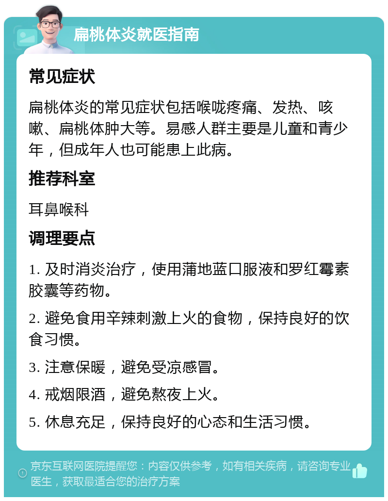 扁桃体炎就医指南 常见症状 扁桃体炎的常见症状包括喉咙疼痛、发热、咳嗽、扁桃体肿大等。易感人群主要是儿童和青少年，但成年人也可能患上此病。 推荐科室 耳鼻喉科 调理要点 1. 及时消炎治疗，使用蒲地蓝口服液和罗红霉素胶囊等药物。 2. 避免食用辛辣刺激上火的食物，保持良好的饮食习惯。 3. 注意保暖，避免受凉感冒。 4. 戒烟限酒，避免熬夜上火。 5. 休息充足，保持良好的心态和生活习惯。