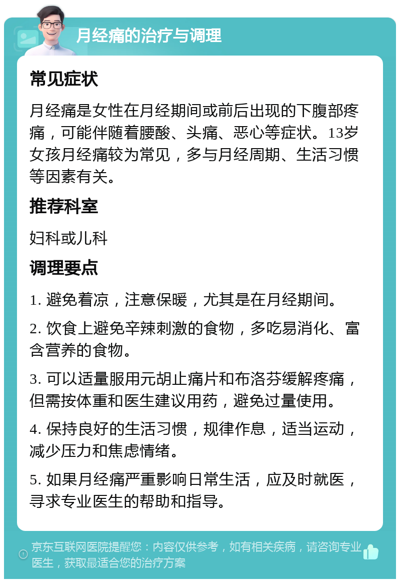 月经痛的治疗与调理 常见症状 月经痛是女性在月经期间或前后出现的下腹部疼痛，可能伴随着腰酸、头痛、恶心等症状。13岁女孩月经痛较为常见，多与月经周期、生活习惯等因素有关。 推荐科室 妇科或儿科 调理要点 1. 避免着凉，注意保暖，尤其是在月经期间。 2. 饮食上避免辛辣刺激的食物，多吃易消化、富含营养的食物。 3. 可以适量服用元胡止痛片和布洛芬缓解疼痛，但需按体重和医生建议用药，避免过量使用。 4. 保持良好的生活习惯，规律作息，适当运动，减少压力和焦虑情绪。 5. 如果月经痛严重影响日常生活，应及时就医，寻求专业医生的帮助和指导。