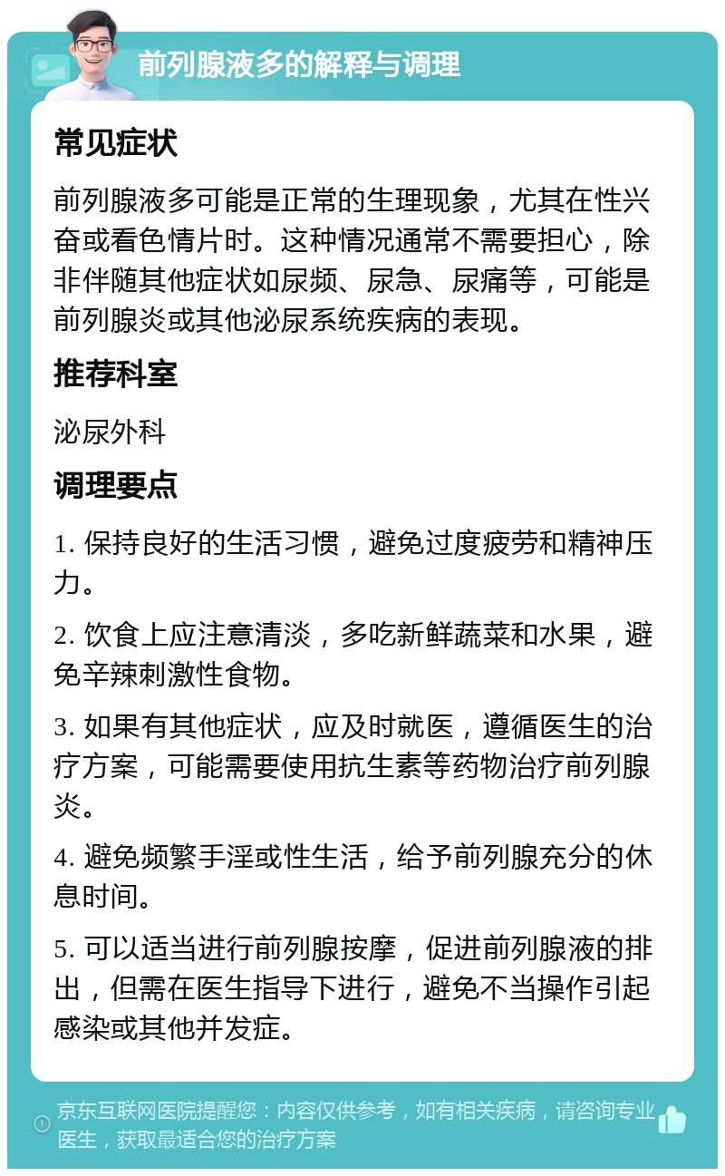 前列腺液多的解释与调理 常见症状 前列腺液多可能是正常的生理现象，尤其在性兴奋或看色情片时。这种情况通常不需要担心，除非伴随其他症状如尿频、尿急、尿痛等，可能是前列腺炎或其他泌尿系统疾病的表现。 推荐科室 泌尿外科 调理要点 1. 保持良好的生活习惯，避免过度疲劳和精神压力。 2. 饮食上应注意清淡，多吃新鲜蔬菜和水果，避免辛辣刺激性食物。 3. 如果有其他症状，应及时就医，遵循医生的治疗方案，可能需要使用抗生素等药物治疗前列腺炎。 4. 避免频繁手淫或性生活，给予前列腺充分的休息时间。 5. 可以适当进行前列腺按摩，促进前列腺液的排出，但需在医生指导下进行，避免不当操作引起感染或其他并发症。