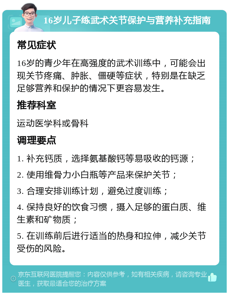 16岁儿子练武术关节保护与营养补充指南 常见症状 16岁的青少年在高强度的武术训练中，可能会出现关节疼痛、肿胀、僵硬等症状，特别是在缺乏足够营养和保护的情况下更容易发生。 推荐科室 运动医学科或骨科 调理要点 1. 补充钙质，选择氨基酸钙等易吸收的钙源； 2. 使用维骨力小白瓶等产品来保护关节； 3. 合理安排训练计划，避免过度训练； 4. 保持良好的饮食习惯，摄入足够的蛋白质、维生素和矿物质； 5. 在训练前后进行适当的热身和拉伸，减少关节受伤的风险。