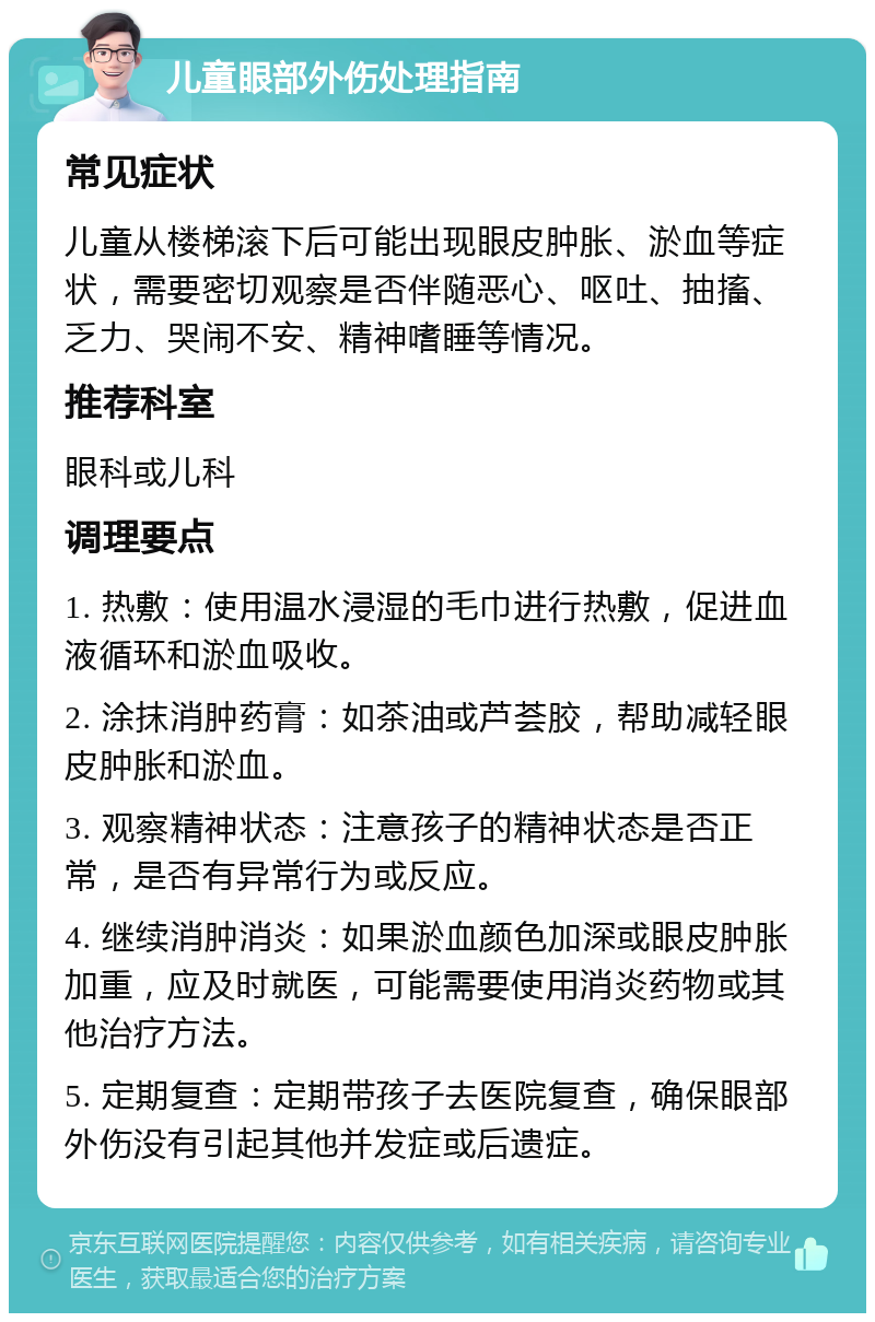 儿童眼部外伤处理指南 常见症状 儿童从楼梯滚下后可能出现眼皮肿胀、淤血等症状，需要密切观察是否伴随恶心、呕吐、抽搐、乏力、哭闹不安、精神嗜睡等情况。 推荐科室 眼科或儿科 调理要点 1. 热敷：使用温水浸湿的毛巾进行热敷，促进血液循环和淤血吸收。 2. 涂抹消肿药膏：如茶油或芦荟胶，帮助减轻眼皮肿胀和淤血。 3. 观察精神状态：注意孩子的精神状态是否正常，是否有异常行为或反应。 4. 继续消肿消炎：如果淤血颜色加深或眼皮肿胀加重，应及时就医，可能需要使用消炎药物或其他治疗方法。 5. 定期复查：定期带孩子去医院复查，确保眼部外伤没有引起其他并发症或后遗症。