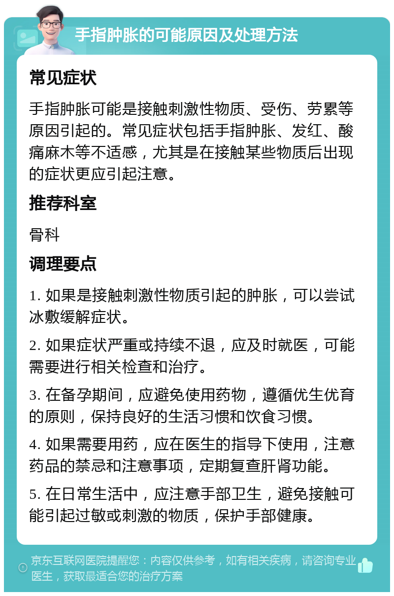 手指肿胀的可能原因及处理方法 常见症状 手指肿胀可能是接触刺激性物质、受伤、劳累等原因引起的。常见症状包括手指肿胀、发红、酸痛麻木等不适感，尤其是在接触某些物质后出现的症状更应引起注意。 推荐科室 骨科 调理要点 1. 如果是接触刺激性物质引起的肿胀，可以尝试冰敷缓解症状。 2. 如果症状严重或持续不退，应及时就医，可能需要进行相关检查和治疗。 3. 在备孕期间，应避免使用药物，遵循优生优育的原则，保持良好的生活习惯和饮食习惯。 4. 如果需要用药，应在医生的指导下使用，注意药品的禁忌和注意事项，定期复查肝肾功能。 5. 在日常生活中，应注意手部卫生，避免接触可能引起过敏或刺激的物质，保护手部健康。