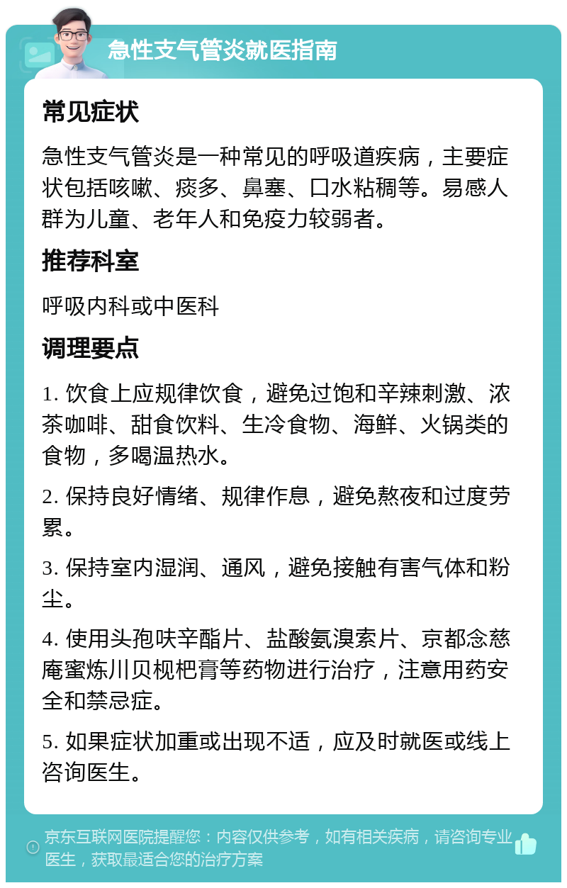 急性支气管炎就医指南 常见症状 急性支气管炎是一种常见的呼吸道疾病，主要症状包括咳嗽、痰多、鼻塞、口水粘稠等。易感人群为儿童、老年人和免疫力较弱者。 推荐科室 呼吸内科或中医科 调理要点 1. 饮食上应规律饮食，避免过饱和辛辣刺激、浓茶咖啡、甜食饮料、生冷食物、海鲜、火锅类的食物，多喝温热水。 2. 保持良好情绪、规律作息，避免熬夜和过度劳累。 3. 保持室内湿润、通风，避免接触有害气体和粉尘。 4. 使用头孢呋辛酯片、盐酸氨溴索片、京都念慈庵蜜炼川贝枧杷膏等药物进行治疗，注意用药安全和禁忌症。 5. 如果症状加重或出现不适，应及时就医或线上咨询医生。