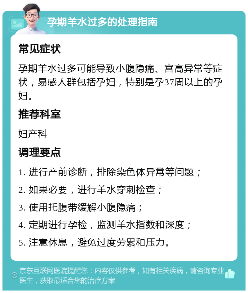 孕期羊水过多的处理指南 常见症状 孕期羊水过多可能导致小腹隐痛、宫高异常等症状，易感人群包括孕妇，特别是孕37周以上的孕妇。 推荐科室 妇产科 调理要点 1. 进行产前诊断，排除染色体异常等问题； 2. 如果必要，进行羊水穿刺检查； 3. 使用托腹带缓解小腹隐痛； 4. 定期进行孕检，监测羊水指数和深度； 5. 注意休息，避免过度劳累和压力。