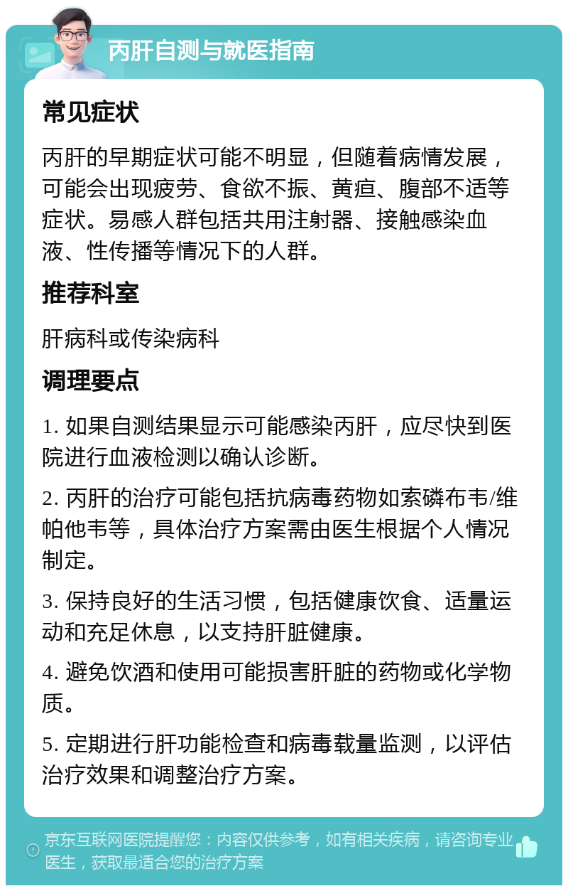 丙肝自测与就医指南 常见症状 丙肝的早期症状可能不明显，但随着病情发展，可能会出现疲劳、食欲不振、黄疸、腹部不适等症状。易感人群包括共用注射器、接触感染血液、性传播等情况下的人群。 推荐科室 肝病科或传染病科 调理要点 1. 如果自测结果显示可能感染丙肝，应尽快到医院进行血液检测以确认诊断。 2. 丙肝的治疗可能包括抗病毒药物如索磷布韦/维帕他韦等，具体治疗方案需由医生根据个人情况制定。 3. 保持良好的生活习惯，包括健康饮食、适量运动和充足休息，以支持肝脏健康。 4. 避免饮酒和使用可能损害肝脏的药物或化学物质。 5. 定期进行肝功能检查和病毒载量监测，以评估治疗效果和调整治疗方案。