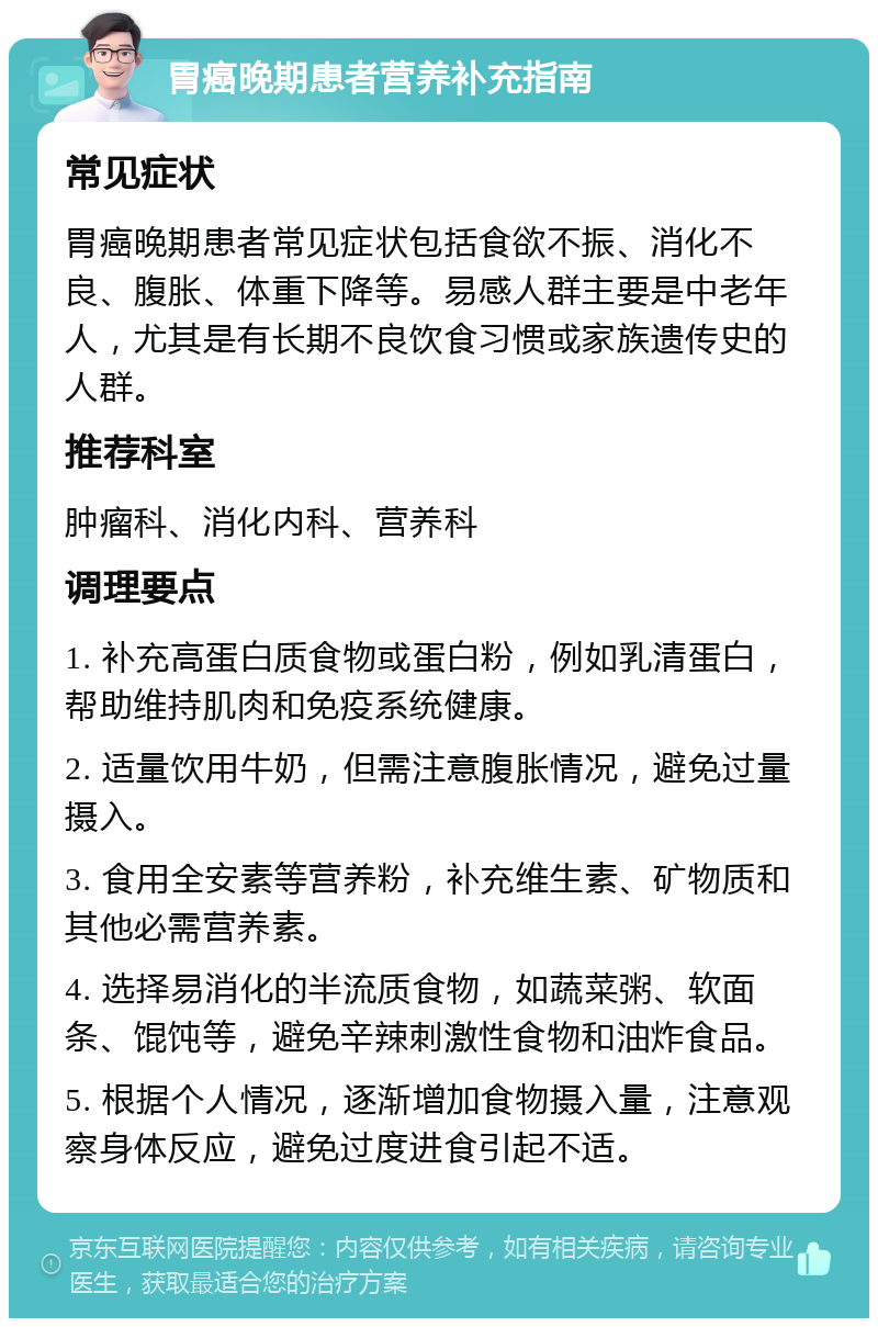 胃癌晚期患者营养补充指南 常见症状 胃癌晚期患者常见症状包括食欲不振、消化不良、腹胀、体重下降等。易感人群主要是中老年人，尤其是有长期不良饮食习惯或家族遗传史的人群。 推荐科室 肿瘤科、消化内科、营养科 调理要点 1. 补充高蛋白质食物或蛋白粉，例如乳清蛋白，帮助维持肌肉和免疫系统健康。 2. 适量饮用牛奶，但需注意腹胀情况，避免过量摄入。 3. 食用全安素等营养粉，补充维生素、矿物质和其他必需营养素。 4. 选择易消化的半流质食物，如蔬菜粥、软面条、馄饨等，避免辛辣刺激性食物和油炸食品。 5. 根据个人情况，逐渐增加食物摄入量，注意观察身体反应，避免过度进食引起不适。