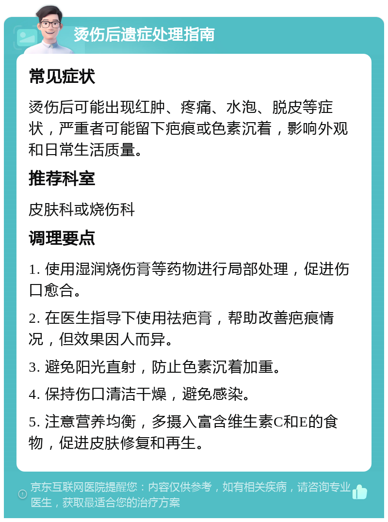 烫伤后遗症处理指南 常见症状 烫伤后可能出现红肿、疼痛、水泡、脱皮等症状，严重者可能留下疤痕或色素沉着，影响外观和日常生活质量。 推荐科室 皮肤科或烧伤科 调理要点 1. 使用湿润烧伤膏等药物进行局部处理，促进伤口愈合。 2. 在医生指导下使用祛疤膏，帮助改善疤痕情况，但效果因人而异。 3. 避免阳光直射，防止色素沉着加重。 4. 保持伤口清洁干燥，避免感染。 5. 注意营养均衡，多摄入富含维生素C和E的食物，促进皮肤修复和再生。