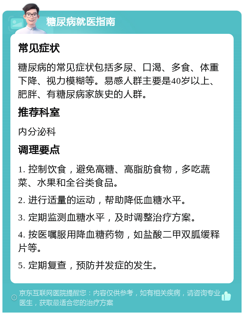 糖尿病就医指南 常见症状 糖尿病的常见症状包括多尿、口渴、多食、体重下降、视力模糊等。易感人群主要是40岁以上、肥胖、有糖尿病家族史的人群。 推荐科室 内分泌科 调理要点 1. 控制饮食，避免高糖、高脂肪食物，多吃蔬菜、水果和全谷类食品。 2. 进行适量的运动，帮助降低血糖水平。 3. 定期监测血糖水平，及时调整治疗方案。 4. 按医嘱服用降血糖药物，如盐酸二甲双胍缓释片等。 5. 定期复查，预防并发症的发生。