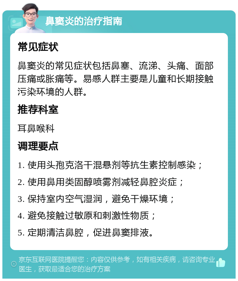 鼻窦炎的治疗指南 常见症状 鼻窦炎的常见症状包括鼻塞、流涕、头痛、面部压痛或胀痛等。易感人群主要是儿童和长期接触污染环境的人群。 推荐科室 耳鼻喉科 调理要点 1. 使用头孢克洛干混悬剂等抗生素控制感染； 2. 使用鼻用类固醇喷雾剂减轻鼻腔炎症； 3. 保持室内空气湿润，避免干燥环境； 4. 避免接触过敏原和刺激性物质； 5. 定期清洁鼻腔，促进鼻窦排液。