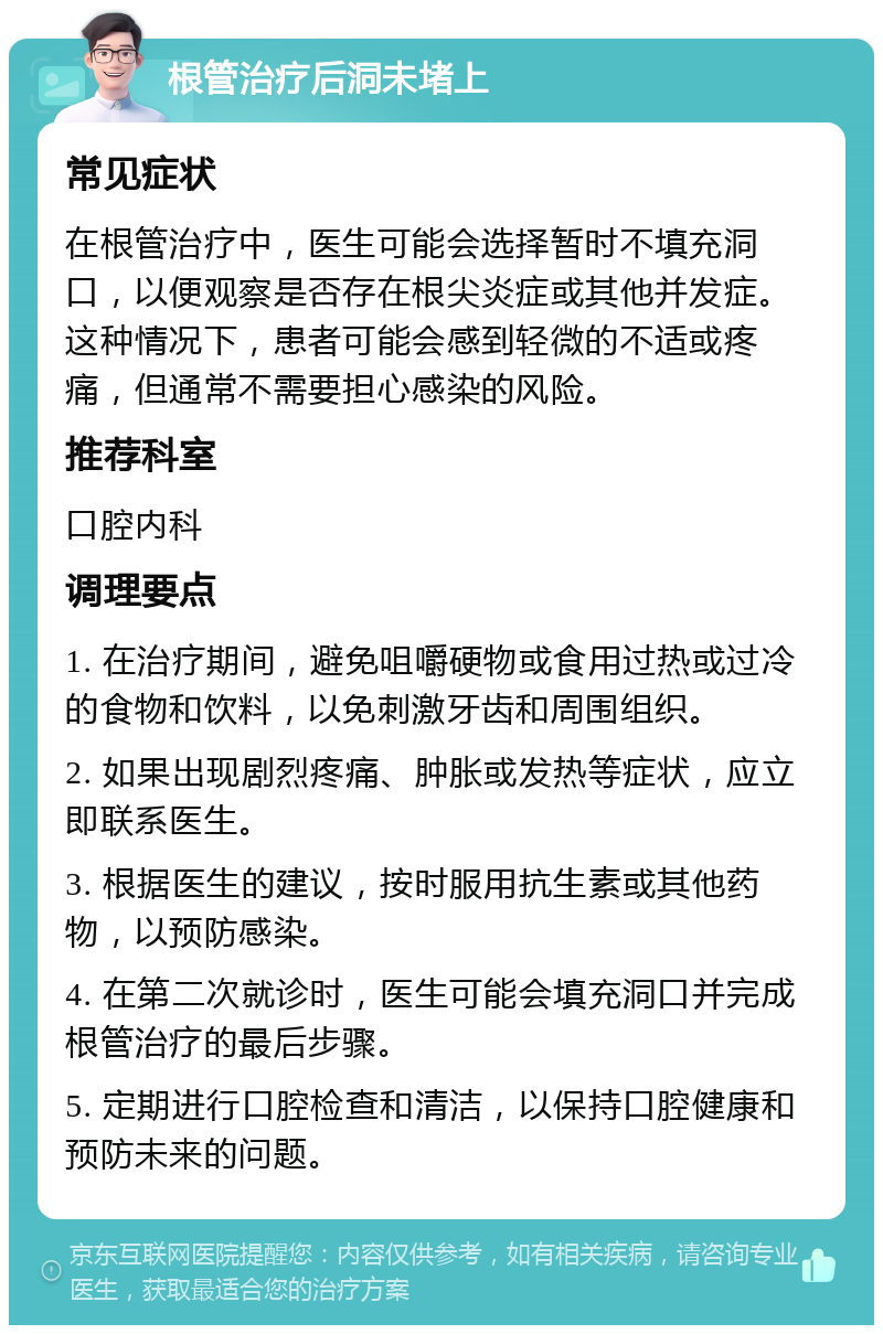 根管治疗后洞未堵上 常见症状 在根管治疗中，医生可能会选择暂时不填充洞口，以便观察是否存在根尖炎症或其他并发症。这种情况下，患者可能会感到轻微的不适或疼痛，但通常不需要担心感染的风险。 推荐科室 口腔内科 调理要点 1. 在治疗期间，避免咀嚼硬物或食用过热或过冷的食物和饮料，以免刺激牙齿和周围组织。 2. 如果出现剧烈疼痛、肿胀或发热等症状，应立即联系医生。 3. 根据医生的建议，按时服用抗生素或其他药物，以预防感染。 4. 在第二次就诊时，医生可能会填充洞口并完成根管治疗的最后步骤。 5. 定期进行口腔检查和清洁，以保持口腔健康和预防未来的问题。