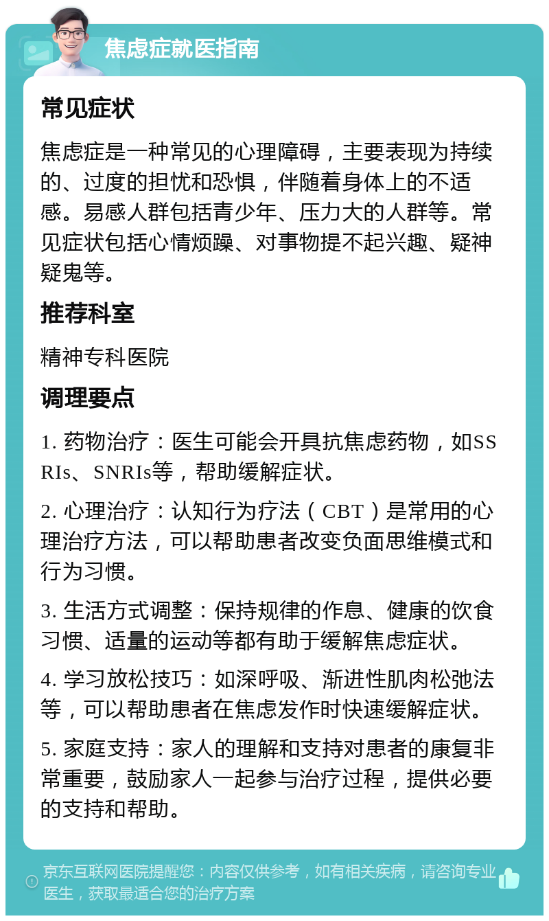 焦虑症就医指南 常见症状 焦虑症是一种常见的心理障碍，主要表现为持续的、过度的担忧和恐惧，伴随着身体上的不适感。易感人群包括青少年、压力大的人群等。常见症状包括心情烦躁、对事物提不起兴趣、疑神疑鬼等。 推荐科室 精神专科医院 调理要点 1. 药物治疗：医生可能会开具抗焦虑药物，如SSRIs、SNRIs等，帮助缓解症状。 2. 心理治疗：认知行为疗法（CBT）是常用的心理治疗方法，可以帮助患者改变负面思维模式和行为习惯。 3. 生活方式调整：保持规律的作息、健康的饮食习惯、适量的运动等都有助于缓解焦虑症状。 4. 学习放松技巧：如深呼吸、渐进性肌肉松弛法等，可以帮助患者在焦虑发作时快速缓解症状。 5. 家庭支持：家人的理解和支持对患者的康复非常重要，鼓励家人一起参与治疗过程，提供必要的支持和帮助。