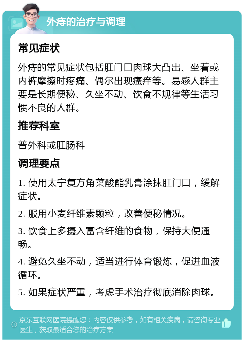 外痔的治疗与调理 常见症状 外痔的常见症状包括肛门口肉球大凸出、坐着或内裤摩擦时疼痛、偶尔出现瘙痒等。易感人群主要是长期便秘、久坐不动、饮食不规律等生活习惯不良的人群。 推荐科室 普外科或肛肠科 调理要点 1. 使用太宁复方角菜酸酯乳膏涂抹肛门口，缓解症状。 2. 服用小麦纤维素颗粒，改善便秘情况。 3. 饮食上多摄入富含纤维的食物，保持大便通畅。 4. 避免久坐不动，适当进行体育锻炼，促进血液循环。 5. 如果症状严重，考虑手术治疗彻底消除肉球。