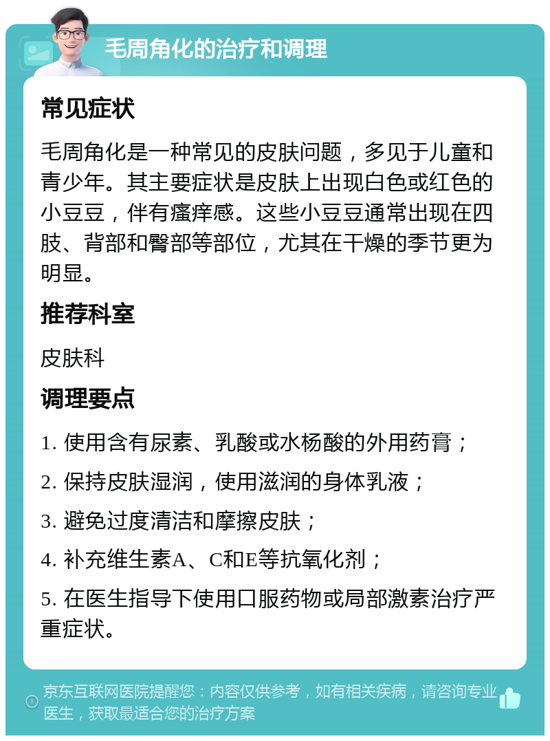 毛周角化的治疗和调理 常见症状 毛周角化是一种常见的皮肤问题，多见于儿童和青少年。其主要症状是皮肤上出现白色或红色的小豆豆，伴有瘙痒感。这些小豆豆通常出现在四肢、背部和臀部等部位，尤其在干燥的季节更为明显。 推荐科室 皮肤科 调理要点 1. 使用含有尿素、乳酸或水杨酸的外用药膏； 2. 保持皮肤湿润，使用滋润的身体乳液； 3. 避免过度清洁和摩擦皮肤； 4. 补充维生素A、C和E等抗氧化剂； 5. 在医生指导下使用口服药物或局部激素治疗严重症状。