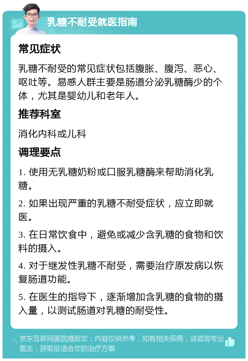 乳糖不耐受就医指南 常见症状 乳糖不耐受的常见症状包括腹胀、腹泻、恶心、呕吐等。易感人群主要是肠道分泌乳糖酶少的个体，尤其是婴幼儿和老年人。 推荐科室 消化内科或儿科 调理要点 1. 使用无乳糖奶粉或口服乳糖酶来帮助消化乳糖。 2. 如果出现严重的乳糖不耐受症状，应立即就医。 3. 在日常饮食中，避免或减少含乳糖的食物和饮料的摄入。 4. 对于继发性乳糖不耐受，需要治疗原发病以恢复肠道功能。 5. 在医生的指导下，逐渐增加含乳糖的食物的摄入量，以测试肠道对乳糖的耐受性。