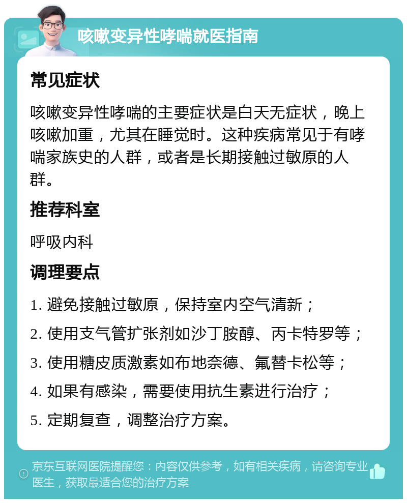 咳嗽变异性哮喘就医指南 常见症状 咳嗽变异性哮喘的主要症状是白天无症状，晚上咳嗽加重，尤其在睡觉时。这种疾病常见于有哮喘家族史的人群，或者是长期接触过敏原的人群。 推荐科室 呼吸内科 调理要点 1. 避免接触过敏原，保持室内空气清新； 2. 使用支气管扩张剂如沙丁胺醇、丙卡特罗等； 3. 使用糖皮质激素如布地奈德、氟替卡松等； 4. 如果有感染，需要使用抗生素进行治疗； 5. 定期复查，调整治疗方案。